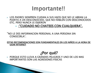 LOS PADRES SIEMPREN CUIDAN A SUS HIJOS QUE NO LE ABRAN LA PUERTA A UN DESCONOCIDO, QUE NO HABLEN CON DESCONOCIDOS ETC. PERO NUNCA LE DIJIERON :”CUIDADO NO CHATEES CON CUALQUIERA”, “NO LE DES INFORMACION PERSONAL A UNA PERSONA SIN CONOCERLA”.ESTAS RECOMENDACIONES SON FUNDAMENTALES EN LOS NIÑOS A LA HORA DE USAR INTERNET¿Por qué?PORQUE ESTO LLEVA A GRANDES PELIGROS Y UNO DE LOS MAS IMPORTANTES SON LAS AGRESIONES FISICAS Importante!!
