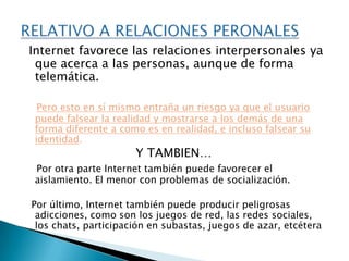 Los menores tienen disponible grandes volúmenes de información de todo tipo, sin ningún tipo de clasificación. Esto favorece su acceso a información escrita, visual o auditiva no acorde a su edad. ¿Cómo qué?Como contenidos:  _violentos.  _xenófobos.  _contenidos pornográficos.RELATIVOS AL TIPO Y ACCESO DE INFORMACION
