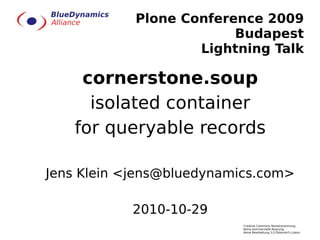 Plone Conference 2009
                         Budapest
                    Lightning Talk

    cornerstone.soup
     isolated container
   for queryable records

Jens Klein <jens@bluedynamics.com>

           2010-10-29
                           Creative Commons Namensnennung-
                           Keine kommerzielle Nutzung-
                           Keine Bearbeitung 3.0 Österreich Lizenz
 