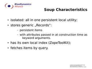 Soup Characteristics

●   isolated: all in one persistent local utility;
●   stores generic „Records“:
        –   persistent items
        –   with attributes passed in at construction time as
             keyword arguments.
●   has its own local index (ZopeToolKit);
●   fetches items by query.



                                                Creative Commons Namensnennung-
                                                Keine kommerzielle Nutzung-
                                                Keine Bearbeitung 3.0 Österreich Lizenz
 