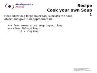 Recipe
                               Cook your own Soup
Heat editor in a large soucepan, subclass the soup      1
object and give it an appropriate id:

  >>> from cornerstone.soup import Soup
  >>> class MySoup(Soup):
  ...     id = u'mysoup'




                                             Creative Commons Namensnennung-
                                             Keine kommerzielle Nutzung-
                                             Keine Bearbeitung 3.0 Österreich Lizenz
 