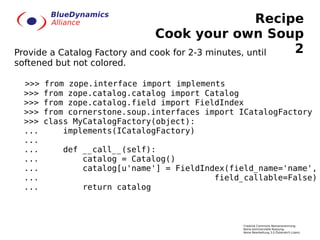 Recipe
                               Cook your own Soup
Provide a Catalog Factory and cook for 2-3 minutes, until 2
softened but not colored.

  >>>   from zope.interface import implements
  >>>   from zope.catalog.catalog import Catalog
  >>>   from zope.catalog.field import FieldIndex
  >>>   from cornerstone.soup.interfaces import ICatalogFactory
  >>>   class MyCatalogFactory(object):
  ...       implements(ICatalogFactory)
  ...
  ...       def __call__(self):
  ...           catalog = Catalog()
  ...           catalog[u'name'] = FieldIndex(field_name='name',
  ...                                      field_callable=False)
  ...           return catalog



                                                Creative Commons Namensnennung-
                                                Keine kommerzielle Nutzung-
                                                Keine Bearbeitung 3.0 Österreich Lizenz
 