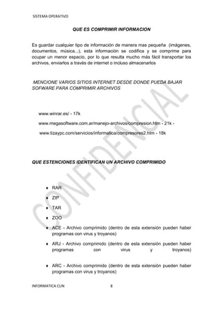 SISTEMA OPERATIVO
INFORMATICA CUN 8
QUE ES COMPRIMIR INFORMACION
Es guardar cualquier tipo de información de manera mas pequeña (imágenes,
documentos, música...), esta información se codifica y se comprime para
ocupar un menor espacio, por lo que resulta mucho más fácil transportar los
archivos, enviarlos a través de internet o incluso almacenarlos
MENCIONE VARIOS SITIOS INTERNET DESDE DONDE PUEDA BAJAR
SOFWARE PARA COMPRIMIR ARCHIVOS
www.winrar.es/ - 17k
www.megasoftware.com.ar/manejo-archivos/compresion.htm - 21k -
www.tizaypc.com/servicios/informatica/compresores2.htm - 18k
QUE ESTENCIONES IDENTIFICAN UN ARCHIVO COMPRIMIDO
 RAR
 ZIP
 TAR
 ZOO
 ACE - Archivo comprimido (dentro de esta extensión pueden haber
programas con virus y troyanos)
 ARJ - Archivo comprimido (dentro de esta extensión pueden haber
programas con virus y troyanos)
 ARC - Archivo comprimido (dentro de esta extensión pueden haber
programas con virus y troyanos)
 