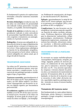 Es fundamental la práctica de exploraciones
orientadas a descartar trastornos sensoriales
asociados:
Revisión oftalmológica en todos los casos. En
los niños con antecedente de prematuridad
está indicado realizar potenciales evocados
visuales y, si es posible, electrorretinograma.
Estudio de la audición en todos los casos, es-
pecialmente indicado si existe antecedente
de prematuridad, hiperbilirrubinemia, infec-
ción congénita o tratamiento con aminoglu-
cósidos en el periodo neonatal.
Radiografías: al menos una radiografía de ca-
dera antes de iniciar la carga en bipedestación
(se puede obviar o retrasar si el trastorno mo-
tor es leve). Otras exploraciones radiológicas
en función de las deformidades ortopédicas.
En los casos graves se ha de valorar realizar un
control radiográfico de caderas anual, por el
riesgo elevado de luxación.
TRASTORNOS ASOCIADOS
Los niños con PC presentan con frecuencia,
además de los trastornos motores, otros tras-
tornos asociados y complicaciones. La fre-
cuencia de esta patología asociada es variable
según el tipo y la gravedad.
Trastornos sensoriales: aproximadamente el
50% de los niños con PC tiene problemas vi-
suales y un 20% déficit auditivo. Las altera-
ciones visuoespaciales son frecuentes en ni-
ños con diplejia espastica por leucomalacia
periventricular.
El rendimiento cognitivo oscila desde la nor-
malidad, en un 50-70% de los casos a un retra-
so mental severo, frecuente en los niños con
tetraplejia. El menor grado de retraso lo pre-
sentan los niños con diplejia y los hemipléji-
cos. Problemas de comunicación y de lengua-
je, son más frecuentes la PC discinética.
Epilepsia: aproximadamente la mitad de los
niños con PC tienen epilepsia, muy frecuen-
te en pacientes con tetraplejia (70%) y ries-
go inferior al 20% en dipléjicos 8
.
Complicaciones: las más frecuentes son las
ortopédicas (contracturas músculo-esqueléti-
cas, luxación de cadera, escoliosis, osteropo-
rosis). Problemas digestivos (dificultades
para la alimentación, malnutrición, reflujo
gastroesofágico, estreñimiento). Problemas
respiratorios (aspiraciones, neumonías), alte-
raciones buco-dentales, alteraciones cutáne-
as, vasculares y diferentes problemas que
pueden provocar dolor y disconfort..
TRATAMIENTO DE LA PARÁLISIS
CEREBRAL
Es necesario un equipo multidisciplinario
(neuropediatra, fisioterapeuta, ortopeda, psi-
cólogo, logopeda, pediatra de atención pri-
maria y la colaboración de otros especialis-
tas), para la valoración y atención integral
del niño con PC. Una atención especializa-
da, temprana e intensiva durante los prime-
ros años y un tratamiento de mantenimiento
posterior. El tratamiento debe de ser indivi-
dualizado, en función de la situación en que
se encuentra el niño (edad, afectación mo-
triz, capacidades cognitivas, patología asocia-
da), teniendo en cuenta el entorno familiar,
social, escolar.
Tratamiento del trastorno motor
Está fundamentado en cuatro pilares básicos:
fisioterapia, ortesis, fármacos y tratamiento
quirúrgico (cirugía ortopédica, tratamiento
neuroquirúrgico).
© Asociación Española de Pediatría. Prohibida la reproducción de los contenidos sin la autorización correspondiente.
Protocolos actualizados al año 2008. Consulte condiciones de uso y posibles nuevas actualizaciones en www.aeped.es/protocolos/
Parálisis cerebrel infantil 275
 