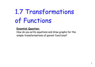 1.7 Transformations
of Functions
Essential Question:
How do you write equations and draw graphs for the
simple transformations of parent functions?




                                                     1
 