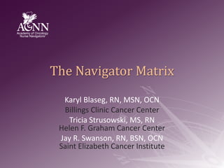 The Navigator Matrix KarylBlaseg, RN, MSN, OCN Billings Clinic Cancer Center Tricia Strusowski, MS, RNHelen F. Graham Cancer Center Jay R. Swanson, RN, BSN, OCNSaint Elizabeth Cancer Institute 