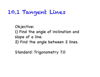 10.1 Tangent Lines

  Objective:
  1) Find the angle of inclination and
  slope of a line.
  2) Find the angle between 2 lines.

  Standard: Trigonometry 7.0
 
