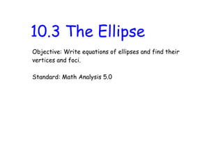 10.3 The Ellipse
Objective: Write equations of ellipses and find their
vertices and foci.

Standard: Math Analysis 5.0
 