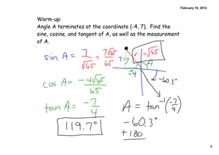 February 10, 2012


Warm-up:
Angle A terminates at the coordinate (-4, 7). Find the
sine, cosine, and tangent of A, as well as the measurement
of A.




                                                                                 2
 