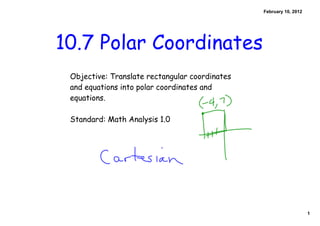 February 10, 2012




10.7 Polar Coordinates
 Objective: Translate rectangular coordinates
 and equations into polar coordinates and
 equations.

 Standard: Math Analysis 1.0




                                                                    1
 
