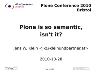 Creative Commons Namensnennung-
Keine kommerzielle Nutzung-
Keine Bearbeitung 3.0 Österreich LizenzPage 1 of 26
Plone Conference 2010
Bristol
Plone is so semantic,
isn't it?
Jens W. Klein <jk@kleinundpartner.at>
2010-10-28
 