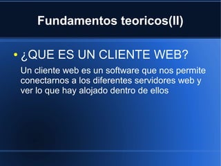 Fundamentos teoricos(II)

●   ¿QUE ES UN CLIENTE WEB?
    Un cliente web es un software que nos permite
    conectarnos a los diferentes servidores web y
    ver lo que hay alojado dentro de ellos
 