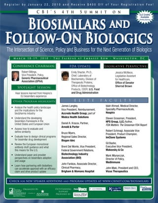 Register by January 22, 2010 and Receive $400 Off of Your Registration Fee!

                           C B I ’ s            4 t h             S u m m i t                  o n
                                                                                                                           CLE Credits




            Biosimilars and
                                                                                                                            Available
                                                                                                                           Pending Approval




Follow-On Biologics
The Intersection of Science, Policy and Business for the Next Generation of Biologics
     March 18-19, 2010 • The Fairfax at Embassy Row • Washington, DC

    Conference Chairman:                               FDA Update:                      Legislative Per spective:
            Robert Billings,                               Emily Shacter, Ph.D.,                  Jessica McNiece,
            Vice President, Policy,                        Chief, Laboratory of                   Legislative Assistant
            Generic Pharmaceutical                         Biochemistry, Division of              for Healthcare,
            Association (GPhA)                             Therapeutic Proteins,                  Office of Senator
                                                           Office of Biotechnology                Sherrod Brown
        Spotlight Session:
                                                           Products, CDER, U.S. Food
      Hear lessons learned from Hospira’s                  and Drug Administration
           EU biosimilars experience
    Other Progr am highlights:                               E L I T E                 F A C U L T Y :
                                                James Langley,                           Islah Ahmed, Medical Director,
   • Analyze the health policy landscape
     and the implications for the               Vice President, Reimbursement,           Specialty Pharmaceuticals,
     bio/pharma industry                        Accredo Health Group; part of            Hospira
   • Understand the developing                  Medco Health Solutions                   Steven Grossman, President,
     biosimilars framework in the                                                        HPS Group, LLC; Author,
     United States and European Union           Daniel A. Kracov, Partner,
                                                                                         FDA Matters: The Grossman FDA Report
                                                Arnold & Porter
   • Assess how to evaluate and
     define similarity                                                                   Robert Schinagl, Associate Vice
                                                Bruce Myers,                             President, Product Champion,
   • Evaluate how to design clinical programs   Regional Sales Director,                 ImClone Systems
     for biosimilar drug development            Biogen Idec
   • Review the European monoclonal                                                      Gil Bashe,
     antibody draft guidance and what           Brent Del Monte, Vice President,         Executive Vice President,
     this means for the U.S.                    Federal Government Relations,            Makovsky & Co
   • Understand payer and provider              Biotechnology Industry
                                                                                         Mark Mlynarczyk,
     perspectives on biosimilars adoption       Association (BIO)                        Director of Policy,
     and usage                                                                           MedImmune
                                                John Fanikos, Associate Director,
   • Learn how partnering with biobetters
     can accelerate approval with an efficacy   Clinical Pharmacy,                       John Maki, President and CEO,
     claim and drive product uptake             Brigham & Womans Hospital                Vicus Therapeutics


  Check for new speaker additions and program updates at www.cbinet.com/biosimilars

              Organized By:                 Outstanding
                                              Support
                                            Provided by:
 