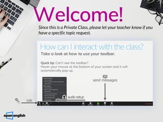 Welcome!
Since this is a Private Class, please let your teacher know if you
have a specific topic request.
How can I interact with the class?
Take a look at how to use your toolbar.
Quick tip: Can't see the toolbar?
Hover your mouse at the bottom of your screen and it will
automatically pop up.
send messages
audio setup
talk
 