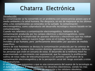 Chatarra  Electrónica  Introducción: La contaminación se ha convertido en un problema con consecuencias graves para el medio ambiente y la salud humana. Por desgracia, en vez de mejorarse en los últimos años, a los contaminantes ya conocidos se ha sumado  la contaminación electromagnética, como subproducto del desarrollo tecnológico masivo basado en las comunicaciones.   Cuando nos referimos a contaminación electromagnética, hablamos de la contaminación producida por los campos eléctricos y electromagnéticos, como consecuencia de la multiplicidad de aparatos eléctricos y electrónicos que nos rodean por todas partes, tanto en nuestro hogar como en el trabajo. Son radiaciones invisibles al ojo humano, pero  perfectamente detectables por aparatos de medida específicos.  Dentro de este fenómeno se destaca la contaminación producida por las antenas de telefonía celular, la que si bien existen distintas opiniones se cree provocan daños a las personas que viven en cercanía de estas. El desarrollo de la telefonía móvil ha experimentado un crecimiento casi exponencial, que ha supuesto la proliferación caótica de estas redes de telecomunicaciones y un aumento significativo de la contaminación electromagnética y de la percepción social del riesgo asociado a estas infraestructuras.  El otro punto que trataremos y que es una consecuencia del avance de la tecnología es el daño que provoca al medio ambiente los desechos electrónicos, siendo los más comunes, las computadoras, equipos de impresión y los celulares obsoletos. 