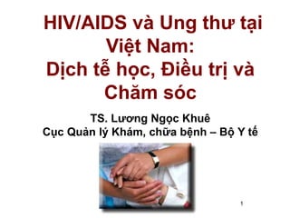 1
HIV/AIDS và Ung thư tại
Việt Nam:
Dịch tễ học, Điều trị và
Chăm sóc
TS. Lương Ngọc Khuê
Cục Quản lý Khám, chữa bệnh – Bộ Y tế
 