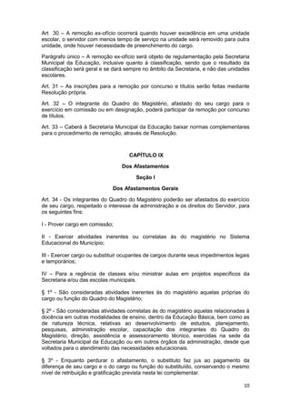 Art 30 – A remoção ex-ofício ocorrerá quando houver excedência em uma unidade
escolar, o servidor com menos tempo de serviço na unidade será removido para outra
unidade, onde houver necessidade de preenchimento do cargo.

Parágrafo único – A remoção ex-ofício será objeto de regulamentação pela Secretaria
Municipal da Educação, inclusive quanto à classificação, sendo que o resultado da
classificação será geral e se dará sempre no âmbito da Secretaria, e não das unidades
escolares.

Art. 31 – As inscrições para a remoção por concurso e títulos serão feitas mediante
Resolução própria.

Art. 32 – O integrante do Quadro do Magistério, afastado do seu cargo para o
exercício em comissão ou em designação, poderá participar da remoção por concurso
de títulos.

Art. 33 – Caberá à Secretaria Municipal da Educação baixar normas complementares
para o procedimento de remoção, através de Resolução.



                                    CAPÍTULO IX

                                 Dos Afastamentos

                                       Seção I

                             Dos Afastamentos Gerais

Art. 34 - Os integrantes do Quadro do Magistério poderão ser afastados do exercício
de seu cargo, respeitado o interesse da administração e os direitos do Servidor, para
os seguintes fins:

I - Prover cargo em comissão;

II - Exercer atividades inerentes ou correlatas às do magistério no Sistema
Educacional do Município;

III - Exercer cargo ou substituir ocupantes de cargos durante seus impedimentos legais
e temporários;

IV – Para a regência de classes e/ou ministrar aulas em projetos específicos da
Secretaria e/ou das escolas municipais.

§ 1º - São consideradas atividades inerentes às do magistério aquelas próprias do
cargo ou função do Quadro do Magistério;

§ 2º - São consideradas atividades correlatas às do magistério aquelas relacionadas à
docência em outras modalidades de ensino, dentro da Educação Básica, bem como as
de natureza técnica, relativas ao desenvolvimento de estudos, planejamento,
pesquisas, administração escolar, capacitação dos integrantes do Quadro do
Magistério, direção, assistência e assessoramento técnico, exercidas na sede da
Secretaria Municipal da Educação ou em outros órgãos da administração, desde que
voltados para o atendimento das necessidades educacionais.

§ 3º - Enquanto perdurar o afastamento, o substituto faz jus ao pagamento da
diferença de seu cargo e o do cargo ou função do substituído, conservando o mesmo
nível de retribuição e gratificação prevista nesta lei complementar.

                                                                                   10
 