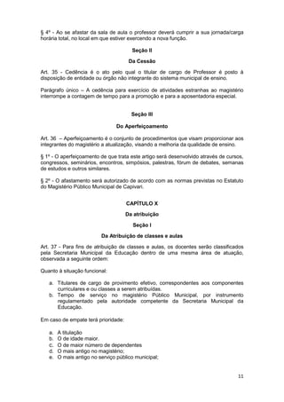 § 4º - Ao se afastar da sala de aula o professor deverá cumprir a sua jornada/carga
horária total, no local em que estiver exercendo a nova função.

                                       Seção II

                                      Da Cessão

Art. 35 - Cedência é o ato pelo qual o titular de cargo de Professor é posto à
disposição de entidade ou órgão não integrante do sistema municipal de ensino.

Parágrafo único – A cedência para exercício de atividades estranhas ao magistério
interrompe a contagem de tempo para a promoção e para a aposentadoria especial.


                                       Seção III

                                Do Aperfeiçoamento

Art. 36 – Aperfeiçoamento é o conjunto de procedimentos que visam proporcionar aos
integrantes do magistério a atualização, visando a melhoria da qualidade de ensino.

§ 1º - O aperfeiçoamento de que trata este artigo será desenvolvido através de cursos,
congressos, seminários, encontros, simpósios, palestras, fórum de debates, semanas
de estudos e outros similares.

§ 2º - O afastamento será autorizado de acordo com as normas previstas no Estatuto
do Magistério Público Municipal de Capivari.


                                     CAPÍTULO X

                                     Da atribuição

                                       Seção I

                         Da Atribuição de classes e aulas

Art. 37 - Para fins de atribuição de classes e aulas, os docentes serão classificados
pela Secretaria Municipal da Educação dentro de uma mesma área de atuação,
observada a seguinte ordem:

Quanto à situação funcional:

   a. Titulares de cargo de provimento efetivo, correspondentes aos componentes
      curriculares e ou classes a serem atribuídas.
   b. Tempo de serviço no magistério Público Municipal, por instrumento
      regulamentado pela autoridade competente da Secretaria Municipal da
      Educação.

Em caso de empate terá prioridade:

   a. A titulação
   b. O de idade maior.
   c. O de maior número de dependentes
   d. O mais antigo no magistério;
   e. O mais antigo no serviço público municipal;


                                                                                   11
 