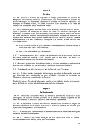 Seção II

                                      Do Adido

Art. 38 - Quando o número de ocupantes de cargos permanentes do Quadro               do
Magistério for declarado maior que o estabelecido para a necessidade do Sistema      de
Ensino Municipal, ou, ocorrendo supressão de classes nas unidades escolares,         ou
extinção de unidade escolar, ou ainda, inexistindo aulas relativas à sua área        de
atuação, os excedentes serão declarados adidos.

Art. 39 - A identificação do docente adido, titular de cargo, ocorrerá no início do ano,
após o processo de atribuição de classes ou aulas na Secretaria Municipal da
Educação, ou durante o ano, com supressão e/ou fusão de classes, sendo em ambos
os casos, respeitada a ordem de classificação verificada no processo de atribuição. O
docente será declarado adido quando não lhe for atribuída classe ou aulas no Sistema
Educacional no qual está classificado o cargo de que é titular, e será atendido nas
condições abaixo:

   a) Numa unidade escolar de grau de ensino correspondente ao do cargo de que é
      titular de acordo com a disponibilidade;

   b) Junto à Secretaria Municipal da Educação.

§ 1º. O aproveitamento do adido na própria unidade escolar ou em outras unidades
escolares municipais poderá ocorrer durante todo o ano letivo, se assim for
considerado necessário pela Secretaria da Educação.

§ 2° - Em caso de alteração de grade curricular, o docente considerado adido poderá
exercer suas atividades em outra disciplina, desde que legalmente habilitado.
.
§ 3° - A declaração de adido far-se-á por ato do Secretário da Educação.

Art. 40 – O Adido ficará à disposição da Secretaria Municipal da Educação, e deverá
ser designado para substituição ou para atividades inerentes ou correlatas ao
Magistério, obedecida a qualificação do Docente.

Parágrafo único - Constituirá falta grave, sujeita às penalidades legais, a recusa por
parte do Adido em exercer atividades para as quais for designado.


                                       Seção III

                                   Da Readaptação

 Art. 41 - Percebida a dificuldade física ou mental do Servidor no exercício de suas
atribuições, um superior imediato, podendo ser o Diretor da Escola, expedirá ato de
ofício à Secretaria Municipal da Educação comunicando a ocorrência.

Art. 42 - A Secretaria Municipal da Educação expedirá ato de ofício ao Órgão de
Recursos Humanos do Município, solicitando a avaliação médica do Servidor que
apresentar limitação física e /ou intelectual.

Art. 43 - A readaptação é precedida de laudo médico oficial que indicará as atribuições
inerentes ao Servidor readaptado.

Art. 44 - O Servidor que sofrer limitação em sua capacidade física ou mental,
comprovada em laudo médico oficial, será readaptado.

                                                                                     12
 