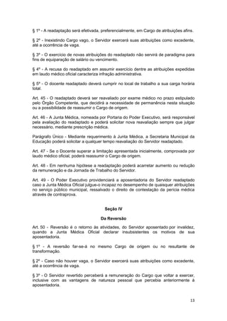 § 1º - A readaptação será efetivada, preferencialmente, em Cargo de atribuições afins.

§ 2º - Inexistindo Cargo vago, o Servidor exercerá suas atribuições como excedente,
até a ocorrência de vaga.

§ 3º - O exercício de novas atribuições do readaptado não servirá de paradigma para
fins de equiparação de salário ou vencimento.

§ 4º - A recusa do readaptado em assumir exercício dentre as atribuições expedidas
em laudo médico oficial caracteriza infração administrativa.

§ 5º - O docente readaptado deverá cumprir no local de trabalho a sua carga horária
total.

Art. 45 - O readaptado deverá ser reavaliado por exame médico no prazo estipulado
pelo Órgão Competente, que decidirá a necessidade de permanência nesta situação
ou a possibilidade de reassumir o Cargo de origem.

Art. 46 - A Junta Médica, nomeada por Portaria do Poder Executivo, será responsável
pela avaliação do readaptado e poderá solicitar nova reavaliação sempre que julgar
necessário, mediante prescrição médica.

Parágrafo Único - Mediante requerimento à Junta Médica, a Secretaria Municipal da
Educação poderá solicitar a qualquer tempo reavaliação do Servidor readaptado.

Art. 47 - Se o Docente superar a limitação apresentada inicialmente, comprovada por
laudo médico oficial, poderá reassumir o Cargo de origem.

Art. 48 - Em nenhuma hipótese a readaptação poderá acarretar aumento ou redução
da remuneração e da Jornada de Trabalho do Servidor.

Art. 49 - O Poder Executivo providenciará a aposentadoria do Servidor readaptado
caso a Junta Médica Oficial julgue-o incapaz no desempenho de quaisquer atribuições
no serviço público municipal, ressalvado o direito de contestação da perícia médica
através de contraprova.


                                      Seção IV

                                    Da Reversão

Art. 50 - Reversão é o retorno às atividades, do Servidor aposentado por invalidez,
quando a Junta Médica Oficial declarar insubsistentes os motivos de sua
aposentadoria.

§ 1º - A reversão far-se-á no mesmo Cargo de origem ou no resultante de
transformação.

§ 2º - Caso não houver vaga, o Servidor exercerá suas atribuições como excedente,
até a ocorrência de vaga.

§ 3º - O Servidor revertido perceberá a remuneração do Cargo que voltar a exercer,
inclusive com as vantagens de natureza pessoal que percebia anteriormente à
aposentadoria.


                                                                                    13
 