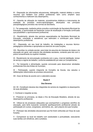 III - Disposição de informações educacionais, bibliografia, material didático e outros
recursos que facilitem sua prática profissional, bem como ampliem seus
conhecimentos e melhorem seu desempenho;

IV - Garantia de utilização de materiais, procedimentos didáticos e instrumentos de
avaliação do processo ensino-aprendizagem, alicerçados nos princípios
psicopedagógicos previstos nas normas da Secretaria;

V - Ter assegurada, mediante prévia consulta e autorização da Secretaria Municipal da
Educação, a oportunidade de freqüentar cursos de atualização e formação continuada
que possibilitem o aprimoramento profissional;

VI - Recebimento, através dos serviços especializados da Secretaria Municipal da
Educação, orientação e assistência, que estimulem e contribuam para melhor
desempenho profissional;

VII - Disposição, em seu local de trabalho, de instalações e recursos técnico-
pedagógicos suficientes e apropriados ao exercício de suas funções;

VIII - Reuniões na unidade escolar, para tratar de assuntos de interesse da classe e da
educação em geral, sem prejuízo das atividades escolares, contando para isto com o
prévio consentimento do superior imediato;

IX - Recebimento de remuneração condizente com o grau, nível de habilitação, tempo
de serviço e regime de trabalho, conforme estabelecido por esta Lei Complementar;

X - Ter transporte e alimentação, quando convocado para desenvolver atividades
profissionais fora dos limites do município;

XI - Participação, quando integrante do Conselho de Escola, dos estudos e
deliberações relacionados ao processo educacional;

XII - Gozo de férias de acordo com o calendário escolar.

                                       Seção II

                                    Dos Deveres

Art. 55 - Constituem deveres dos integrantes da carreira do magistério no desempenho
de suas atividades:

I - Conhecer e respeitar as leis;

II - Preservar os princípios, os ideais e fins da Educação Brasileira, através de seu
desempenho profissional;

III - Utilizar-se de processos adequados que acompanhem o progresso científico da
educação, para tanto buscando constante aperfeiçoamento profissional através de
participação em cursos, congressos, seminários, etc., sem prejuízo de suas funções;

IV - Participar das atividades educacionais que lhe forem atribuídas por força de suas
funções;

V - Comparecer ao local de trabalho com assiduidade e pontualidade, executando
suas tarefas com eficiência, zelo e presteza;

                                                                                    15
 