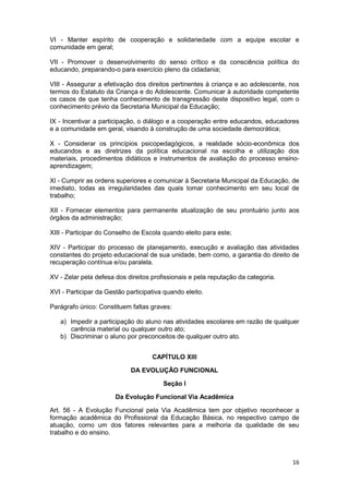 VI - Manter espírito de cooperação e solidariedade com a equipe escolar e
comunidade em geral;

VII - Promover o desenvolvimento do senso crítico e da consciência política do
educando, preparando-o para exercício pleno da cidadania;

VIII - Assegurar a efetivação dos direitos pertinentes à criança e ao adolescente, nos
termos do Estatuto da Criança e do Adolescente. Comunicar à autoridade competente
os casos de que tenha conhecimento de transgressão deste dispositivo legal, com o
conhecimento prévio da Secretaria Municipal da Educação;

IX - Incentivar a participação, o diálogo e a cooperação entre educandos, educadores
e a comunidade em geral, visando à construção de uma sociedade democrática;

X - Considerar os princípios psicopedagógicos, a realidade sócio-econômica dos
educandos e as diretrizes da política educacional na escolha e utilização dos
materiais, procedimentos didáticos e instrumentos de avaliação do processo ensino-
aprendizagem;

Xl - Cumprir as ordens superiores e comunicar à Secretaria Municipal da Educação, de
imediato, todas as irregularidades das quais tomar conhecimento em seu local de
trabalho;

XII - Fornecer elementos para permanente atualização de seu prontuário junto aos
órgãos da administração;

XIII - Participar do Conselho de Escola quando eleito para este;

XIV - Participar do processo de planejamento, execução e avaliação das atividades
constantes do projeto educacional de sua unidade, bem como, a garantia do direito de
recuperação contínua e/ou paralela.

XV - Zelar pela defesa dos direitos profissionais e pela reputação da categoria.

XVI - Participar da Gestão participativa quando eleito.

Parágrafo único: Constituem faltas graves:

   a) Impedir a participação do aluno nas atividades escolares em razão de qualquer
      carência material ou qualquer outro ato;
   b) Discriminar o aluno por preconceitos de qualquer outro ato.


                                    CAPÍTULO XIII

                             DA EVOLUÇÃO FUNCIONAL

                                        Seção I

                       Da Evolução Funcional Via Acadêmica

Art. 56 - A Evolução Funcional pela Via Acadêmica tem por objetivo reconhecer a
formação acadêmica do Profissional da Educação Básica, no respectivo campo de
atuação, como um dos fatores relevantes para a melhoria da qualidade de seu
trabalho e do ensino.



                                                                                   16
 
