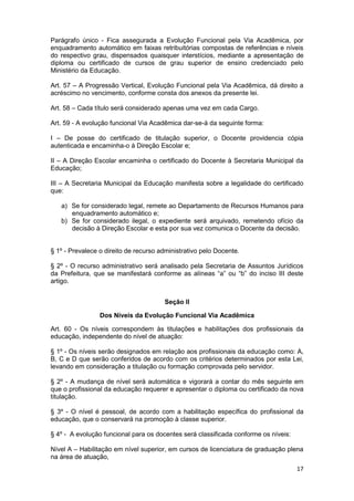 Parágrafo único - Fica assegurada a Evolução Funcional pela Via Acadêmica, por
enquadramento automático em faixas retribuitórias compostas de referências e níveis
do respectivo grau, dispensados quaisquer interstícios, mediante a apresentação de
diploma ou certificado de cursos de grau superior de ensino credenciado pelo
Ministério da Educação.

Art. 57 – A Progressão Vertical, Evolução Funcional pela Via Acadêmica, dá direito a
acréscimo no vencimento, conforme consta dos anexos da presente lei.

Art. 58 – Cada título será considerado apenas uma vez em cada Cargo.

Art. 59 - A evolução funcional Via Acadêmica dar-se-á da seguinte forma:

I – De posse do certificado de titulação superior, o Docente providencia cópia
autenticada e encaminha-o à Direção Escolar e;

II – A Direção Escolar encaminha o certificado do Docente à Secretaria Municipal da
Educação;

III – A Secretaria Municipal da Educação manifesta sobre a legalidade do certificado
que:

   a) Se for considerado legal, remete ao Departamento de Recursos Humanos para
      enquadramento automático e;
   b) Se for considerado ilegal, o expediente será arquivado, remetendo ofício da
      decisão à Direção Escolar e esta por sua vez comunica o Docente da decisão.


§ 1º - Prevalece o direito de recurso administrativo pelo Docente.

§ 2º - O recurso administrativo será analisado pela Secretaria de Assuntos Jurídicos
da Prefeitura, que se manifestará conforme as alíneas “a” ou “b” do inciso III deste
artigo.


                                       Seção II

                 Dos Níveis da Evolução Funcional Via Acadêmica

Art. 60 - Os níveis correspondem às titulações e habilitações dos profissionais da
educação, independente do nível de atuação:

§ 1º - Os níveis serão designados em relação aos profissionais da educação como: A,
B, C e D que serão conferidos de acordo com os critérios determinados por esta Lei,
levando em consideração a titulação ou formação comprovada pelo servidor.

§ 2º - A mudança de nível será automática e vigorará a contar do mês seguinte em
que o profissional da educação requerer e apresentar o diploma ou certificado da nova
titulação.

§ 3º - O nível é pessoal, de acordo com a habilitação específica do profissional da
educação, que o conservará na promoção à classe superior.

§ 4º - A evolução funcional para os docentes será classificada conforme os níveis:

Nível A – Habilitação em nível superior, em cursos de licenciatura de graduação plena
na área de atuação,
                                                                                     17
 