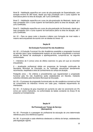 Nível B - Habilitação específica em curso de pós-graduação de Especialização, com
duração mínima de 360 horas, desde que haja correlação com o curso superior de
licenciatura plena na área de atuação, até 1(um) Certificado;

Nível C - Habilitação específica em curso de pós-graduação de Mestrado, desde que
haja correlação com o curso superior de licenciatura plena na área de atuação, até 1
(um) Certificado;

Nível D - Habilitação específica em curso de pós-graduação de Doutorado, desde que
haja correlação com o curso superior de licenciatura plena na área de atuação, até 1
(um) Certificado.

Art. 61 - Para os casos onde o docente é efetivo com formação de nível médio o
mesmo será enquadrado de acordo com as tabelas do Anexo III.


                                      Seção III

                    Da Evolução Funcional Via não Acadêmica

Art. 62 – A Evolução Funcional Via não Acadêmica possibilita a progressão funcional
do servidor para o grau imediatamente superior ao que estiver enquadrado e ocorrerá
através de fatores de atualização e aperfeiçoamento, cumprindo-se, na seguinte
conformidade:

I – Interstício de 5 (cinco) anos de efetivo exercício no grau em que se encontrar
enquadrado;

II – atualização profissional obtida em programas de formação continuada da
Secretaria Municipal da Educação ou de instituição educacional devidamente
reconhecida, respeitada a área de conhecimento do campo de atuação.

Parágrafo único – Os critérios e procedimentos que regulamentam a progressão
funcional pela Via não Acadêmica serão estabelecidos em Decreto, mediante
subsídios ofertados pela Secretaria Municipal da Educação.

Art. 63 – O processo de progressão funcional pela via não acadêmica ocorrerá ao final
do cumprimento do interstício mínimo em cada grau, mediante requerimento do
interessado.

Art. 64 – A mudança de grau importará em aumento do valor do vencimento em 5%
(cinco por cento) implicando, na conformidade da tabela constante do Anexo III da
presente Lei Complementar.




                                     Seção IV

                       Da Promoção por Tempo de Serviço
                                (Quinquênio)

Art. 65 - Promoção é a passagem do profissional da educação de uma determinada
referência para uma referência superior.

Art. 66 - A promoção a cada referência obedecerá a critérios de tempo, estabelecidos
pela legislação vigente.
                                                                                  18
 