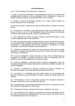 Conceitos Básicos

Art. 4º - Para fins desta Lei Complementar, considera-se:

I - Cargo: o conjunto de atribuições e responsabilidades inerentes ao Profissional da
Educação Básica, criado por Lei em quantidade certa e subordinado a regime de
trabalho próprio por Estatuto, de provimento efetivo ou em comissão;

II - Função: o conjunto de atividades próprias de um cargo, quando exercido em
caráter temporário ou em substituição;

III - Provimento efetivo: investidura em cargo de caráter definitivo, através de concurso
público;

IV - Provimento em comissão: cargo preenchido em caráter de transitoriedade, nos
termos do inciso V do art. 37 da Constituição Federal, de confiança da autoridade
nomeante, para funções de direção, chefia ou assessoramento;

V - Grau: segmento de cargos da mesma natureza e igual denominação, no qual
incidirá a progressão pela via não acadêmica;

VI - Nível: subdivisão dos cargos e funções existentes no grau, escalonados de acordo
com a titulação obtida, indicativo da posição do vencimento do Servidor ou Temporário
considerando o enquadramento pela Via Não Acadêmica, identificados por letras
maiúsculas, nos termos das Tabelas do Anexo II desta Lei.

VII – Referência: subdivisão dos valores dos vencimentos de cada cargo ou função
existentes no nível/grau, escalonados de acordo com o tempo de serviço e formação
do Servidor ou Temporário;

VIII - Carreira do Magistério: estrutura formada por Graus, Níveis e Referências que
possibilitam ao Servidor a evolução funcional em razão de progressões pela via
acadêmica, pela via não acadêmica e por tempo de serviço.;

IX - Quadro do Magistério: conjunto de cargos e funções do Magistério, próprio da
Secretaria Municipal da Educação, destinado ao exercício de atividades docentes e de
suporte pedagógico;

X – Docente: o profissional de educação ocupante de Cargo de Professor, ou
Professor Temporário, que ministre aula na rede municipal de ensino;

XI – Vencimento: é a retribuição pecuniária básica fixada em Lei percebida pelo
Servidor no exercício de suas atividades, vinculado a regime de trabalho próprio, por
Estatuto;

XII – Remuneração: o valor do vencimento acrescido das vantagens funcionais e
pessoais, incorporados ou não, percebido pelo Servidor;

XIII – Enquadramento: posicionamento automático do Servidor ou Temporário em uma
das referências constantes de um Nível /Grau;

XIV – Progressão Funcional: evolução do Servidor por referência, nível, grau;

XV – Via Acadêmica: termo utilizado para identificar a forma de progressão funcional
em razão de formação em estabelecimento de ensino superior, de acordo com os
níveis estabelecidos no Anexo III desta Lei;

                                                                                       2
 