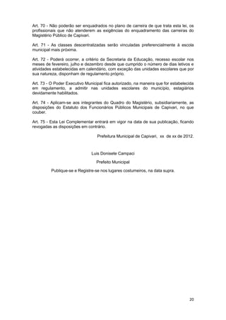 Art. 70 - Não poderão ser enquadrados no plano de carreira de que trata esta lei, os
profissionais que não atenderem as exigências do enquadramento das carreiras do
Magistério Público de Capivari.

Art. 71 - As classes descentralizadas serão vinculadas preferencialmente à escola
municipal mais próxima.

Art. 72 - Poderá ocorrer, a critério da Secretaria da Educação, recesso escolar nos
meses de fevereiro, julho e dezembro desde que cumprido o número de dias letivos e
atividades estabelecidas em calendário, com exceção das unidades escolares que por
sua natureza, disponham de regulamento próprio.

Art. 73 - O Poder Executivo Municipal fica autorizado, na maneira que for estabelecida
em regulamento, a admitir nas unidades escolares do município, estagiários
devidamente habilitados.

Art. 74 - Aplicam-se aos integrantes do Quadro do Magistério, subsidiariamente, as
disposições do Estatuto dos Funcionários Públicos Municipais de Capivari, no que
couber.

Art. 75 - Esta Lei Complementar entrará em vigor na data de sua publicação, ficando
revogadas as disposições em contrário.

                                  Prefeitura Municipal de Capivari, xx de xx de 2012.



                               Luis Donisete Campaci

                                  Prefeito Municipal

          Publique-se e Registre-se nos lugares costumeiros, na data supra.




                                                                                   20
 
