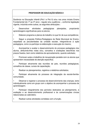PROFESSOR DE EDUCAÇÃO BÁSICA I


Docência na Educação Infantil (Pré I e Pré II) e/ou nos anos iniciais Ensino
Fundamental (do 1º ao 5º ano) - regular e/ou suplência -, conforme legislação
vigente, incluindo entre outras, as seguintes atribuições :

•     Desenvolver     atividades    pedagógicas      planejadas,       propiciando
aprendizagens significativas para os alunos;

•     Elaborar programa e planos de trabalho no que for de sua competência;

•      Seguir a proposta Político-Pedagógica da Rede Municipal de Ensino,
respeitada as peculiaridades da unidade escolar, integrando-se à ação
pedagógica, como co-partícipe na elaboração e execução do mesmo;

•     Acompanhar e avaliar o desenvolvimento do processo pedagógico dos
alunos, atribuindo-lhes notas e/ou, conceitos e avaliações descritivas nos
prazos fixados, bem como relatórios de aproveitamento, quando solicitado;

•     Promover aulas e trabalhos de recuperação paralela com os alunos que
apresentem necessidade de atenção específica;

•     Participar ativamente das reuniões de pais, reuniões pedagógicas,
conselhos de classe, cursos de capacitação;

•     Realizar os planejamentos, registros e relatórios solicitados;

•    Participar ativamente do processo de integração da escola-família-
comunidade;

•      Observar e registrar o processo de desenvolvimento das crianças, tanto
individualmente como em grupo com o objetivo de acompanhar o processo de
aprendizagem;

•      Participar integralmente dos períodos dedicados ao planejamento, à
avaliação e ao desenvolvimento profissional e às comemorações cívicas
relacionadas ao calendário;

•     Realizar outras atividades correlatas com a função.




                                                                                24
 
