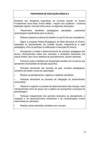 PROFESSOR DE EDUCAÇÃO BÁSICA II


Docência nas disciplinas específicas do currículo escolar no Ensino
Fundamental, anos finais, Ensino Médio - regular e/ou suplência - conforme
legislação vigente, incluindo entre outras, as seguintes atribuições :

•      Desenvolver atividades pedagógicas            planejadas,       propiciando
aprendizagens significativas para os alunos;

•     Elaborar programa e planos de trabalho no que for de sua competência;

•      Seguir a proposta Político-Pedagógica da Rede Municipal de Ensino,
respeitada as peculiaridades da unidade escolar, integrando-se à ação
pedagógica, como co-partícipe na elaboração e execução do mesmo;

•     Acompanhar e avaliar o desenvolvimento do processo pedagógico dos
alunos, atribuindo-lhes notas e/ou conceitos e avaliações descritivas nos
prazos fixados, bem como relatórios de aproveitamento, quando solicitado;

•     Promover aulas e trabalhos de recuperação paralela com os alunos que
apresentem necessidade de atenção específica;

•     Participar ativamente das reuniões de pais, reuniões pedagógicas,
conselhos de classe, cursos de capacitação;

•     Realizar os planejamentos, registros e relatórios solicitados;

•    Participar ativamente do processo de integração da escola-família-
comunidade;

•      Observar e registrar o processo de desenvolvimento das crianças, tanto
individualmente como em grupo com o objetivo de acompanhar o processo de
aprendizagem;

•      Participar integralmente dos períodos dedicados ao planejamento, à
avaliação e ao desenvolvimento profissional e às comemorações cívicas
relacionadas ao calendário;

•     Realizar outras atividades correlatas com a função.




                                                                                25
 