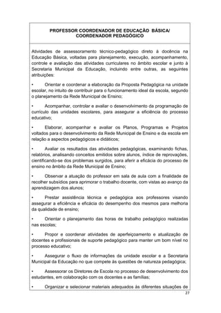 PROFESSOR COORDENADOR DE EDUCAÇÃO BÁSICA/
                 COORDENADOR PEDAGÓGICO


Atividades de assessoramento técnico-pedagógico direto à docência na
Educação Básica, voltadas para planejamento, execução, acompanhamento,
controle e avaliação das atividades curriculares no âmbito escolar e junto à
Secretaria Municipal da Educação, incluindo entre outras, as seguintes
atribuições:

•     Orientar e coordenar a elaboração da Proposta Pedagógica na unidade
escolar, no intuito de contribuir para o funcionamento ideal da escola, segundo
o planejamento da Rede Municipal de Ensino;

•      Acompanhar, controlar e avaliar o desenvolvimento da programação de
currículo das unidades escolares, para assegurar a eficiência do processo
educativo;

•      Elaborar, acompanhar e avaliar os Planos, Programas e Projetos
voltados para o desenvolvimento da Rede Municipal de Ensino e da escola em
relação a aspectos pedagógicos e didáticos;

•       Avaliar os resultados das atividades pedagógicas, examinando fichas,
relatórios, analisando conceitos emitidos sobre alunos, índice de reprovações,
cientificando-se dos problemas surgidos, para aferir a eficácia do processo de
ensino no âmbito da Rede Municipal de Ensino;

•     Observar a atuação do professor em sala de aula com a finalidade de
recolher subsídios para aprimorar o trabalho docente, com vistas ao avanço da
aprendizagem dos alunos;

•     Prestar assistência técnica e pedagógica aos professores visando
assegurar a eficiência e eficácia do desempenho dos mesmos para melhoria
da qualidade de ensino;

•     Orientar o planejamento das horas de trabalho pedagógico realizadas
nas escolas;

•     Propor e coordenar atividades de aperfeiçoamento e atualização de
docentes e profissionais de suporte pedagógico para manter um bom nível no
processo educativo;

•     Assegurar o fluxo de informações da unidade escolar e a Secretaria
Municipal da Educação no que compete às questões de natureza pedagógica;

•     Assessorar os Diretores de Escola no processo de desenvolvimento dos
estudantes, em colaboração com os docentes e as famílias;

•     Organizar e selecionar materiais adequados às diferentes situações de
                                                                             27
 