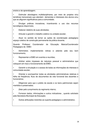 ensino e de aprendizagem;

•     Estimular abordagens multidisciplinares, por meio de projetos e/ou
temáticas transversais que atendam demandas e interesses dos alunos e/ou
que se afigurem significativos para a comunidade;

•      Divulgar práticas inovadoras, incentivando o uso dos recursos
tecnológicos disponíveis;

•     Elaborar relatório de suas atividades;

•     Articular e garantir o trabalho coletivo na unidade escolar;

•     Atuar no sentido de tornar as ações de coordenação pedagógica
espaço coletivo de construção permanente da prática docente;

Quando Professor Coordenador            de     Educação     Básica/Coordenador
Pedagógico de EMEI:

•      Administrar,   implementando    rotinas   e   zelando   pelo   seu   bom
funcionamento;

•     Representar a EMEI em eventos e reuniões;

•     Arbitrar sobre impasses de natureza pessoal e administrativa que
coloquem em risco o funcionamento da EMEI;

•    Garantir a circulação e o acesso de todas as informações de interesse à
comunidade escolar;

•      Orientar e acompanhar todas as atividades administrativas relativas à
folha de freqüência, fluxo de documentos da vida funcional dos docentes e
funcionários;

•     Diligenciar para que o prédio da escola e os bens patrimoniais sejam
mantidos e preservados;

•     Zelar pelo cumprimento do regimento interno;

•     Fornecer dados, informações e outros indicadores , quando solicitado
pela Secretaria Municipal da Educação;

•     Outras atribuições inerentes ao suporte pedagógico e administrativo.




                                                                              28
 