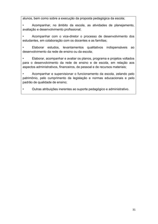 alunos, bem como sobre a execução da proposta pedagógica da escola;

•      Acompanhar, no âmbito da escola, as atividades de planejamento,
avaliação e desenvolvimento profissional;

•     Acompanhar com o vice-diretor o processo de desenvolvimento dos
estudantes, em colaboração com os docentes e as famílias;

•    Elaborar estudos, levantamentos qualitativos         indispensáveis     ao
desenvolvimento da rede de ensino ou da escola;

•     Elaborar, acompanhar e avaliar os planos, programa e projetos voltados
para o desenvolvimento da rede de ensino e de escola, em relação aos
aspectos administrativos, financeiros, de pessoal e de recursos materiais;

•     Acompanhar e supervisionar o funcionamento da escola, zelando pelo
patrimônio, pelo cumprimento da legislação e normas educacionais e pelo
padrão de qualidade de ensino;

•     Outras atribuições inerentes ao suporte pedagógico e administrativo.




                                                                             31
 