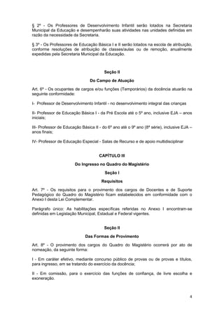 § 2º - Os Professores de Desenvolvimento Infantil serão lotados na Secretaria
Municipal da Educação e desempenharão suas atividades nas unidades definidas em
razão da necessidade da Secretaria.

§ 3º - Os Professores de Educação Básica I e II serão lotados na escola de atribuição,
conforme resoluções de atribuição de classes/aulas ou de remoção, anualmente
expedidas pela Secretaria Municipal da Educação.



                                        Seção II

                                Do Campo de Atuação

Art. 6º - Os ocupantes de cargos e/ou funções (Temporários) da docência atuarão na
seguinte conformidade:

I- Professor de Desenvolvimento Infantil - no desenvolvimento integral das crianças

II- Professor de Educação Básica I - da Pré Escola até o 5º ano, inclusive EJA – anos
iniciais;

III- Professor de Educação Básica II - do 6º ano até o 9º ano (8ª série), inclusive EJA –
anos finais;

IV- Professor de Educação Especial - Salas de Recurso e de apoio multidisciplinar


                                     CAPÍTULO III

                       Do Ingresso no Quadro do Magistério

                                        Seção I

                                      Requisitos

Art. 7º - Os requisitos para o provimento dos cargos de Docentes e de Suporte
Pedagógico do Quadro do Magistério ficam estabelecidos em conformidade com o
Anexo I desta Lei Complementar.

Parágrafo único: As habilitações específicas referidas no Anexo I encontram-se
definidas em Legislação Municipal, Estadual e Federal vigentes.


                                        Seção II

                             Das Formas de Provimento

Art. 8º - O provimento dos cargos do Quadro do Magistério ocorrerá por ato de
nomeação, da seguinte forma:

I - Em caráter efetivo, mediante concurso público de provas ou de provas e títulos,
para ingresso, em se tratando do exercício da docência;

II - Em comissão, para o exercício das funções de confiança, de livre escolha e
exoneração.



                                                                                       4
 