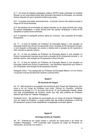 § 1º - As horas de trabalho pedagógico coletivo (HTPC) serão realizadas na Unidade
Escolar ou em local determinado pela Secretaria Municipal da Educação, em período
diverso daquele em que o docente ministra suas aulas;

§ 2º - A jornada executada, exclusivamente, no período noturno não poderá exceder à
carga de 20 horas semanais;

§ 3º- Na hipótese de acumulação de cargos docentes ou de cargo docente com cargo
de suporte pedagógico, a carga horária total não poderá ultrapassar o limite de 64
(sessenta e quatro) horas semanais;

§ 4º- O disposto no parágrafo anterior aplica-se, inclusive, aos ocupantes de funções
temporárias.


Art. 11 - A hora de trabalho do Professor de Educação Básica I com atuação na
Educação Infantil e/ou Ensino Fundamental I terá a duração de 60 (sessenta) minutos,
e com atuação na Educação de Jovens e Adultos terá a duração de 48 (quarenta e
oito) minutos no período noturno.

Art. 12 - A hora de trabalho do Professor de Educação Básica II com atuação no
Ensino Fundamental II período diurno terá a duração de 50 (cinquenta) minutos e no
período noturno terá duração de 45 (quarenta e cinco) minutos.

Art. 13 - A hora de trabalho do Professor de Educação Básica II com atuação na
Educação Infantil e/ou Ensino Fundamental I, nas disciplinas específicas que vierem a
ser ministradas, terá duração de 60 (sessenta) minutos.

Parágrafo Único - Fica assegurado ao Professor da Educação Básica I e II no mínimo
15 (quinze) minutos de descanso durante o período letivo.


                                       Seção II

                               Do Acúmulo de Cargos

Art. 14 - Será possível a acumulação remunerada de dois Cargos de Professores, bem
como a de um Cargo de Professor com outro, Técnico ou Científico, conforme
determina as alíneas “a” e “b” do inciso XVI do art. 37, da Constituição Federal, desde
que haja compatibilidade de horários, sendo que não será possível ao Professor
declinar das Horas de Trabalho Pedagógico.

Parágrafo Único - Na hipótese de acumulação de um Cargo de Suporte Pedagógico
com um Cargo de Professor, a carga horária total não poderá ultrapassar o limite de
64 (sessenta e quatro) horas estabelecido na legislação municipal vigente.




                                      Seção III

                           Da Carga Horária de Trabalho

Art. 15 - Entende-se por carga horária o conjunto de horas-aulas e de Horas de
Trabalho Pedagógico - HTP cumpridas pelo ocupante de cargo de Professor ou
Temporário, de acordo com Anexo I.
                                                                                     6
 