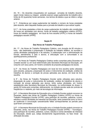 Art. 16 – Os docentes enquadrados em quaisquer jornadas de trabalho docente,
sejam inicial, básica ou integral, poderão exercer carga suplementar de trabalho até o
limite de 40 (quarenta) horas semanais, nos termos da tabela a que se refere o artigo
anterior.

§ 1º - Entende-se por carga suplementar de trabalho o número de horas prestadas
pelo docente, além daquelas fixadas para a jornada de trabalho a que estiver sujeito.

§ 2 º - As horas prestadas a título de carga suplementar de trabalho são constituídas
de horas em atividades com alunos, horas de trabalho pedagógico coletivo (HTPC),
horas de trabalho pedagógico em local de livre escolha (HTPL) e horas de trabalho
pedagógico escolar (HTPE).


                                       Seção IV

                        Das Horas de Trabalho Pedagógico

Art. 17 - As Horas de Trabalho Pedagógico Coletivo, com duração de 60 minutos a
hora, são destinadas à preparação e avaliação do trabalho didático, às reuniões e
outras atividades pedagógicas e de estudos, à colaboração com a administração da
Escola, atendimento a pais e alunos, à articulação com a comunidade e ao
aperfeiçoamento profissional.

§ 1º - As Horas de Trabalho Pedagógico Coletivo serão cumpridas pelos Docentes na
unidade escolar ou em local determinado pela Secretaria Municipal da Educação, em
conjunto com seus pares, em horário constante da proposta pedagógica da escola.

§ 2º - As Horas de Trabalho Pedagógico em local de livre escolha serão utilizadas
para estudos, pesquisa, preparação de aulas e instrumentos de avaliação, análise de
trabalhos de alunos e correção de provas aplicadas aos alunos, em local de livre
escolha.

§ 3º - As Horas de Trabalho Pedagógico Escolar serão utilizadas para estudos,
preparação de aulas e instrumentos de avaliação, análise de trabalhos de alunos e
correção de provas aplicadas aos alunos, entre outras atividades, em horário
estabelecido pela Secretaria Municipal da Educação, na conformidade do Anexo V,
sendo 02 horas-aula cumpridas, efetivamente, na unidade escolar sede de controle de
freqüência e o restante, por meio de tecnologia da informação.

§ 4º - A Secretaria Municipal da Educação e/ou a Unidade Escolar poderá convocar os
Docentes, dentro das Horas de Trabalho Pedagógico Coletivo (HTPC) ou Horas de
Trabalho Pedagógico Escolar (HTPE), para participar de reuniões, palestras, cursos,
estudos e outras atividades de interesse da Educação, tanto presencial como on line e
as ausências à convocação caracterizarão faltas correspondentes ao período para
qual foram convocados.

§ 5º - A Secretaria Municipal da Educação e/ou a Unidade Escolar poderá convocar os
Docentes, ainda, nas Horas de Trabalho Pedagógico Escolar (HTPE) – Tecnológico,
para participar de reuniões, palestras, cursos, estudos e outras atividades de interesse
da Educação, desde que, esteja devidamente regulamentada, na fase inicial da
atribuição de aulas.




                                                                                      7
 