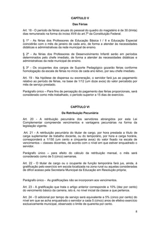 CAPÍTULO V

                                      Das Férias

Art. 18 - O período de férias anuais do pessoal do quadro do magistério é de 30 (trinta)
dias remunerado na forma do inciso XVII do art.7º da Constituição Federal.

§ 1º - As férias dos Professores de Educação Básica I / II e Educação Especial
coincidirão com o mês de janeiro de cada ano, de forma a atender às necessidades
didáticas e administrativas da rede municipal de ensino.

§ 2º - As férias dos Professores de Desenvolvimento Infantil serão em períodos
determinados pelo chefe imediato, de forma a atender às necessidades didáticas e
administrativas da rede municipal de ensino.

§ 3º - Os ocupantes dos cargos de Suporte Pedagógico gozarão férias conforme
homologação da escala de férias no início de cada ano letivo, por seu chefe imediato.

Art. 19 - Na hipótese de dispensa ou exoneração, o servidor fará jus ao pagamento
relativo ao período de férias, na base de 1/12 (um doze avos) do valor percebido por
mês de serviço prestado.

Parágrafo único – Para fins de percepção do pagamento das férias proporcionais, será
considerado como mês trabalhado, o período superior a 15 dias de exercício.



                                    CAPÍTULO VI

                             Da Retribuição Pecuniária

Art. 20 - A retribuição pecuniária dos servidores abrangidos por esta Lei
Complementar compreende vencimentos e vantagens pecuniárias na forma da
legislação vigente.

 Art. 21 - A retribuição pecuniária do titular de cargo, por hora prestada a título de
carga suplementar de trabalho docente, ou do temporário, por hora e carga horária,
corresponderá a 1/150 (um cento e cinquenta avos) do valor fixado na escala de
vencimentos – classes docentes, de acordo com o nível em que estiver enquadrado o
servidor.

Parágrafo único – para efeito do cálculo da retribuição mensal, o mês será
considerado como de 5 (cinco) semanas.

Art. 22 - O titular de cargo ou o ocupante de função temporária fará jus, ainda, à
gratificação pelo exercício em escola localizada na zona rural ou aquelas consideradas
de difícil acesso pela Secretaria Municipal da Educação em Resolução própria;


Parágrafo único - As gratificações não se incorporam aos vencimentos.

Art. 23 - A gratificação que trata o artigo anterior corresponde a 10% (dez por cento)
do vencimento básico da carreira, isto é, no nível inicial da classe a que pertence.

Art. 24 - O adicional por tempo de serviço será equivalente a 5% (cinco por cento) do
nível em que se acha enquadrado o servidor a cada 5 (cinco) anos de efetivo exercício
exclusivamente municipal, observado o limite de quarenta por cento.

                                                                                      8
 