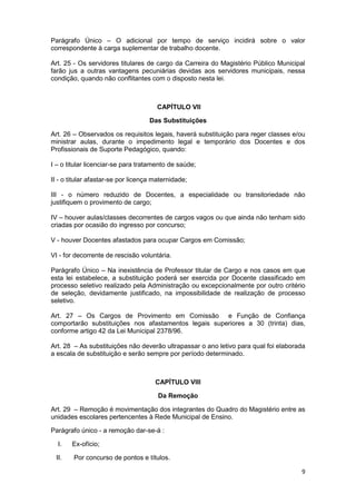 Parágrafo Único – O adicional por tempo de serviço incidirá sobre o valor
correspondente à carga suplementar de trabalho docente.

Art. 25 - Os servidores titulares de cargo da Carreira do Magistério Público Municipal
farão jus a outras vantagens pecuniárias devidas aos servidores municipais, nessa
condição, quando não conflitantes com o disposto nesta lei.



                                       CAPÍTULO VII

                                    Das Substituições

Art. 26 – Observados os requisitos legais, haverá substituição para reger classes e/ou
ministrar aulas, durante o impedimento legal e temporário dos Docentes e dos
Profissionais de Suporte Pedagógico, quando:

I – o titular licenciar-se para tratamento de saúde;

II - o titular afastar-se por licença maternidade;

III - o número reduzido de Docentes, a especialidade ou transitoriedade não
justifiquem o provimento de cargo;

IV – houver aulas/classes decorrentes de cargos vagos ou que ainda não tenham sido
criadas por ocasião do ingresso por concurso;

V - houver Docentes afastados para ocupar Cargos em Comissão;

VI - for decorrente de rescisão voluntária.

Parágrafo Único – Na inexistência de Professor titular de Cargo e nos casos em que
esta lei estabelece, a substituição poderá ser exercida por Docente classificado em
processo seletivo realizado pela Administração ou excepcionalmente por outro critério
de seleção, devidamente justificado, na impossibilidade de realização de processo
seletivo.

Art. 27 – Os Cargos de Provimento em Comissão e Função de Confiança
comportarão substituições nos afastamentos legais superiores a 30 (trinta) dias,
conforme artigo 42 da Lei Municipal 2378/96.

Art. 28 – As substituições não deverão ultrapassar o ano letivo para qual foi elaborada
a escala de substituição e serão sempre por período determinado.



                                      CAPÍTULO VIII

                                       Da Remoção

Art. 29 – Remoção é movimentação dos integrantes do Quadro do Magistério entre as
unidades escolares pertencentes à Rede Municipal de Ensino.

Parágrafo único - a remoção dar-se-á :

  I.   Ex-ofício;

 II.    Por concurso de pontos e títulos.

                                                                                     9
 