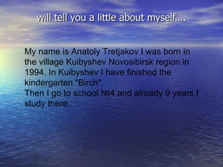 will tell you a little about myself…. My name is  Anatoly Tretjako v I was born in the village Kuibyshev Novosibirsk region in 1994. In Kuibyshev I have finished the kindergarten &quot;Birch&quot;.   Then I go to school №4 and already 9 years I study there. 