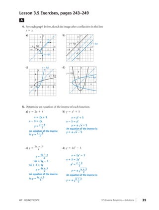 04_ch03b_pre-calculas12_wncp_solution.qxd                              5/17/12    7:49 PM          Page 39




                                                                             Home                                  Quit


              Lesson 3.5 Exercises, pages 243–249
               A

                4. For each graph below, sketch its image after a reflection in the line
                   y = x.
                   a)                              y                        b)                         y
                                       4                                                       4

                                       2                                                       2
                                                                                    y ϭ f(x)                          x ϭ f(y)
                          y ϭ f(x)                                 x                                                   x
                        Ϫ4    Ϫ2           0           2       4                 Ϫ4            0               2     4
                                   Ϫ2              x ϭ f(y)                                  Ϫ2

                                   Ϫ4                                                        Ϫ4



                   c)                      x ϭ f(y)                         d)                         y
                                   y
                                                                                               4
                                                                                 y ϭ f(x)
                              4
                                                           y ϭ f(x)
                                                                                               2                    x ϭ f(y)
                              2
                                                                                                                          x
                                                                   x                               0           2     4
                        Ϫ2    0                2       4       6
                             Ϫ2




                5. Determine an equation of the inverse of each function.
                   a) y = 2x + 9                                            b) y = x2 + 5
                             x ‫2 ؍‬y ؉ 9                                               x ‫ ؍‬y2 ؉ 5
                        x ؊ 9 ‫2 ؍‬y                                               x ؊ 5 ‫ ؍‬y2
                                                                                           √
                                       x؊9                                           y‫ —؍‬x؊5
                             y‫؍‬
                                        2
                                                                                 An equation of the inverse is:
                        An equation of the inverse                                     √
                                x؊9                                              y‫ —؍‬x؊5
                        is: y ‫؍‬
                                       2



                              5x - 3
                   c) y =        4                                          d) y = 2x2 - 3

                                       5y ؊ 3                                         x ‫2 ؍‬y2 ؊ 3
                              x‫؍‬
                                          4
                                                                                 x ؉ 3 ‫2 ؍‬y2
                             4x ‫5 ؍‬y ؊ 3
                                                                                               x؉3
                        4x ؉ 3 ‫5 ؍‬y                                                   y2 ‫؍‬
                                       4x ؉ 3
                                                                                                2
                                                                                                   √x ؉ 3
                              y‫؍‬                                                      y‫—؍‬
                                          5                                                                2
                        An equation of the inverse
                        is: y ‫؍‬
                                  4x ؉ 3                                                    √x ؉ 3
                                                                                 An equation of the inverse is:
                                     5                                           y‫—؍‬
                                                                                               2




              ©P DO NOT COPY.                                                                                                    3.5 Inverse Relations—Solutions   39
 