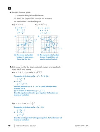04_ch03b_pre-calculas12_wncp_solution.qxd               5/17/12      7:49 PM           Page 40




                                                                   Home                         Quit


          B

           6. For each function below:
                 i) Determine an equation of its inverse.
                 ii) Sketch the graphs of the function and its inverse.
                iii) Is the inverse a function? Explain.
              a) y = 4x - 1                             b) y = -x 2 + 3
                  i)    x ‫4 ؍‬y ؊ 1                           i) x ‫؊ ؍‬y2 ؉ 3
                       4y ‫ ؍‬x ؉ 1                                 y2 ‫ ؊ 3 ؍‬x
                           x؉1                                           √
                        y‫؍‬                                         y‫؊3 —؍‬x
                            4
                 ii)                   y                    ii)                        y
                                  4                                             4
                                                                  y ϭ Ϯ 3 Ϫx
                                  2            yϭ xϩ1                           2
                                                   4
                                                    x                                                 x
                       Ϫ4   Ϫ2     0       2    4                   Ϫ4    Ϫ2       0       2      4
                                 Ϫ2 y ϭ 4x Ϫ 1                                 Ϫ2              y ϭ Ϫx 2 ϩ 3

                                                                               Ϫ4


                iii) The inverse is a function              iii) The inverse is not a function
                     because its graph passes                    because its graph does not
                     the vertical line test.                     pass the vertical line test.



           7. Determine whether the functions in each pair are inverses of each
              other. Justify your answer.
                                                        √
              a) y = x2 + 7, x ≥ 0 and y =                x - 7

                An equation of the inverse of y ‫ ؍‬x2 ؉ 7, x              » 0 is:
                       x‫؍‬y ؉7
                            2


                x ؊ 7 ‫ ؍‬y2
                          √
                       y‫ —؍‬x؊7
                Since the domain of y ‫ ؍‬x2 ؉ 7 is x » 0, then the range of the
                inverse is y » 0.
                                                     √
                So, an equation of the inverse is y ‫ ؍‬x ؊ 7.
                Since this equation matches the given equation, the functions are
                inverses of each other.



                                               3 - x
              b) y = 5x - 3 and y =              5
                An equation of the inverse of y ‫5 ؍‬x ؊ 3 is:
                    x ‫5 ؍‬y ؊ 3
                x ؉ 3 ‫5 ؍‬y
                            x؉3
                       y‫؍‬
                             5
                Since this is not equivalent to the given equation, the functions are not
                inverses of each other.


         40        3.5 Inverse Relations—Solutions                                                            DO NOT COPY. ©P
 