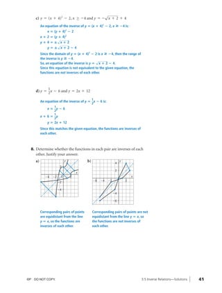 04_ch03b_pre-calculas12_wncp_solution.qxd              5/17/12       7:49 PM    Page 41




                                                             Home                            Quit

                                                        √
                   c) y = (x + 4)2 - 2, x ≥ -4 and y = - x + 2 + 4
                        An equation of the inverse of y ‫( ؍‬x ؉ 4)2 ؊ 2, x            » ؊4 is:
                            x ‫( ؍‬y ؉ 4) ؊ 22


                        x ؉ 2 ‫( ؍‬y ؉ 4)2
                                  √
                        y؉4‫ —؍‬x؉2
                                  √
                            y‫ —؍‬x؉2؊4
                        Since the domain of y ‫( ؍‬x ؉ 4)2 ؊ 2 is x » ؊4, then the range of
                        the inverse is y » ؊4.
                                                              √
                        So, an equation of the inverse is y ‫ ؍‬x ؉ 2 ؊ 4.
                        Since this equation is not equivalent to the given equation, the
                        functions are not inverses of each other.



                             1
                   d) y = 2x - 6 and y = 2x + 12

                                                                 1
                        An equation of the inverse of y ‫ ؍‬x ؊ 6 is:
                                                                 2
                            1
                            x‫ ؍‬y؊6
                            2
                            1
                        x؉6‫ ؍‬y
                            2
                            y ‫2 ؍‬x ؉ 12
                        Since this matches the given equation, the functions are inverses of
                        each other.



                8. Determine whether the functions in each pair are inverses of each
                   other. Justify your answer.
                   a)                      y                b)                       4
                                                                                         y
                                       2
                                                                                     2
                                                   x
                           Ϫ4    Ϫ2    0       2                                                    x
                                                                 Ϫ6     Ϫ4     Ϫ2             2
                                      Ϫ2

                                      Ϫ4
                                                                                    Ϫ4

                                                                                    Ϫ6


                        Corresponding pairs of points            Corresponding pairs of points are not
                        are equidistant from the line            equidistant from the line y ‫ ؍‬x, so
                        y ‫ ؍‬x, so the functions are              the functions are not inverses of
                        inverses of each other.                  each other.




              ©P DO NOT COPY.                                                                           3.5 Inverse Relations—Solutions   41
 