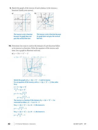 04_ch03b_pre-calculas12_wncp_solution.qxd                          5/17/12          7:49 PM       Page 42




                                                                             Home                                 Quit


           9. Sketch the graph of the inverse of each relation. Is the inverse a
              function? Justify your answer.
              a)                                x ϭ f (y)          b)                      y
                                                                                      4
                                        y
                                   4
                                                                        y ϭ f (x)
                                                                                      2
                    y ϭ f(x)
                                                                                                              x
                                                          x             Ϫ4     Ϫ2      0         2        4
                   Ϫ4    Ϫ2        0                  4
                                                                                     Ϫ2
                               Ϫ2                                                              x ϭ f(y)
                                                                                     Ϫ4
                               Ϫ4


                   The inverse is not a function                        The inverse is not a function because
                   because its graph does not                           its graph does not pass the vertical
                   pass the vertical line test.                         line test.



          10. Determine two ways to restrict the domain of each function below
              so its inverse is a function. Write the equation of the inverse each
              time. Use a graph to illustrate each way.
              a) y = 2(x + 1)2 - 2
                   y ϭ 2(x ϩ 1)2 Ϫ 2, x Յ Ϫ1                  y ϭ 2(x ϩ 1)2 Ϫ 2, x Ն Ϫ1
                                                              y
                                                          4
                                                                             xϩ2
                                                          2            y ϭ       Ϫ1
                                                                              2
                                                                             x
                                        Ϫ4                        2      4



                                                      Ϫ4                     xϩ2
                                                                      y ϭϪ       Ϫ1
                                                                              2

                   Sketch the graphs of y ‫(2 ؍‬x ؉ 1)2 ؊ 2 and its inverse.
                   For an equation of the inverse, write x ‫(2 ؍‬y ؉ 1)2 ؊ 2, then solve
                   for y.
                   x ؉ 2 ‫(2 ؍‬y ؉ 1)2
                   x؉2
                       ‫( ؍‬y ؉ 1)2
                    2
                                       √x ؉ 2
                   y؉1‫—؍‬
                                       √x ؉ 2
                                          2

                        y‫—؍‬                       ؊1
                                            2
                   The inverse is a function if the domain of y ‫(2 ؍‬x ؉ 1)2 ؊ 2 is
                   restricted to either x ◊ ؊1 or x » ؊1.
                   For y ‫(2 ؍‬x ؉ 1)2 ؊ 2, x                   ◊ ؊1, the inverse is:
                          √x ؉ 2
                   y‫؊؍‬                      ؊1
                                   2
                   For y ‫(2 ؍‬x ؉ 1)2 ؊ 2, x                   » ؊1, the inverse is:
                        √x ؉ 2
                   y‫؍‬                   ؊1
                               2




         42          3.5 Inverse Relations—Solutions                                                                     DO NOT COPY. ©P
 