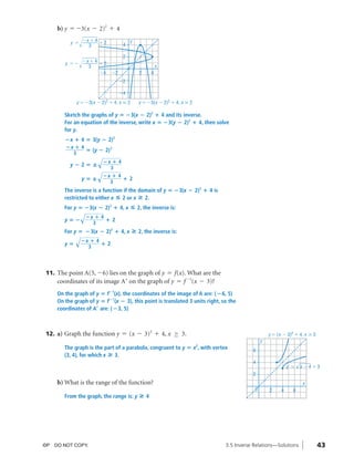 04_ch03b_pre-calculas12_wncp_solution.qxd             5/17/12         7:49 PM      Page 43




                                                                     Home                   Quit


                   b) y = -3(x - 2)2 + 4
                              Ϫx ϩ 4                      y
                        y ϭ          ϩ2               4
                                3

                                                      2
                              Ϫx ϩ 4
                      y ϭϪ           ϩ2
                                3                                         x
                                     Ϫ4         Ϫ2               2    4
                                                     Ϫ2

                                                     Ϫ4
                           y ϭ Ϫ3(x Ϫ    2)2   ϩ 4, x Յ 2       y ϭ Ϫ3(x Ϫ 2)2 ϩ 4, x Ն 2

                      Sketch the graphs of y ‫(3؊ ؍‬x ؊ 2)2 ؉ 4 and its inverse.
                      For an equation of the inverse, write x ‫(3؊ ؍‬y ؊ 2)2 ؉ 4, then solve
                      for y.
                      ؊x ؉ 4 ‫(3 ؍‬y ؊ 2)2
                      ؊x ؉ 4
                             ‫( ؍‬y ؊ 2) 2
                        3
                                        √؊x ؉ 4
                        y؊2‫—؍‬
                                        √ ؊ x 3؉ 4
                              y‫—؍‬                     ؉2
                                               3
                      The inverse is a function if the domain of y ‫(3؊ ؍‬x ؊ 2)2 ؉ 4 is
                      restricted to either x ◊ 2 or x » 2.
                      For y ‫(3؊ ؍‬x ؊ 2)2 ؉ 4, x
                              √؊x ؉ 4                       ◊ 2, the inverse is:
                      y‫؊؍‬                  ؉2
                                    3
                      For y ‫(3؊ ؍‬x ؊ 2)2 ؉ 4, x
                           √؊x ؉ 4                            » 2, the inverse is:
                      y‫؍‬                 ؉2
                                3




               11. The point A(5, Ϫ6) lies on the graph of y = f(x). What are the
                   coordinates of its image A¿ on the graph of y = f -1(x - 3)?
                   On the graph of y ‫ ؍‬f؊1(x), the coordinates of the image of A are: (؊6, 5)
                   On the graph of y ‫ ؍‬f ؊1(x ؊ 3), this point is translated 3 units right, so the
                   coordinates of Aœ are: ( ؊3, 5)



               12. a) Graph the function y = (x - 3)2 + 4, x ≥ 3.                                                      y ϭ (x Ϫ 3)2 ϩ 4, x Ն 3
                                                                                                                   y
                      The graph is the part of a parabola, congruent to y ‫ ؍‬x2, with vertex                   6
                      (3, 4), for which x » 3.
                                                                                                              4                        √
                                                                                                                                 y ϭ       x Ϫ4ϩ3
                                                                                                              2
                   b) What is the range of the function?                                                                                   x
                                                                                                               0       2     4     6
                      From the graph, the range is: y            »4




              ©P DO NOT COPY.                                                                      3.5 Inverse Relations—Solutions               43
 