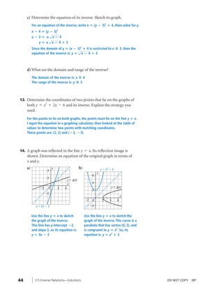 04_ch03b_pre-calculas12_wncp_solution.qxd                 5/17/12        7:49 PM     Page 44




                                                                    Home                           Quit


              c) Determine the equation of its inverse. Sketch its graph.
                   For an equation of the inverse, write x ‫( ؍‬y ؊ 3)2 ؉ 4, then solve for y.
                   x ؊ 4 ‫( ؍‬y ؊ 3)2
                              √
                   y؊3‫ — ؍‬x؊4
                             √
                       y‫ —؍‬x؊4؉3
                   Since the domain of y ‫( ؍‬x ؊ 3)2 ؉ 4 is restricted to x                » 3, then the
                                                  √
                   equation of the inverse is: y ‫ ؍‬x ؊ 4 ؉ 3



              d) What are the domain and range of the inverse?
                   The domain of the inverse is: x » 4
                   The range of the inverse is: y » 3



          13. Determine the coordinates of two points that lie on the graphs of
              both y = x2 + 2x - 6 and its inverse. Explain the strategy you
              used.
              For the points to lie on both graphs, the points must lie on the line y ‫ ؍‬x.
              I input the equation in a graphing calculator, then looked at the table of
              values to determine two points with matching coordinates.
              These points are: (2, 2) and ( ؊3, ؊3)




          14. A graph was reflected in the line y = x. Its reflection image is
              shown. Determine an equation of the original graph in terms of
              x and y.
              a)                   y                      b)                 y ϭ x2 ϩ 2
                               4
                                                                         y
                                                                     6
                               2
                                               y ϭ g(x)
                                               x                     4
                         Ϫ2    0       2   4                                         y ϭ g(x)
                                                                     2
                              Ϫ2
                                                                                               x
                                                               Ϫ2    0        2     4      6
                      y ϭ 3x Ϫ 2                                    Ϫ2


                   Use the line y ‫ ؍‬x to sketch                Use the line y ‫ ؍‬x to sketch the
                   the graph of the inverse.                   graph of the inverse. This curve is a
                   This line has y-intercept ؊2,               parabola that has vertex (0, 2), and
                   and slope 3, so its equation is:            is congruent to y ‫ ؍‬x2. So, its
                   y ‫3 ؍‬x ؊ 2                                  equation is: y ‫ ؍‬x2 ؉ 2




         44          3.5 Inverse Relations—Solutions                                                      DO NOT COPY. ©P
 