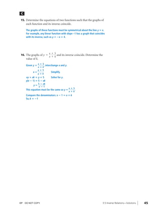 04_ch03b_pre-calculas12_wncp_solution.qxd        5/17/12       7:49 PM   Page 45




                                                           Home                Quit


               C

               15. Determine the equations of two functions such that the graphs of
                   each function and its inverse coincide.

                   The graphs of these functions must be symmetrical about the line y ‫ ؍‬x.
                   For example, any linear function with slope –1 has a graph that coincides
                   with its inverse, such as y ‫؊ ؍‬x ؉ 4.




                                          x + 5
               16. The graphs of y =            and its inverse coincide. Determine the
                                          x + k
                   value of k.
                               x؉   5
                   Given y ‫؍‬          , interchange x and y.
                               x؉   k
                               y؉   5
                         x‫؍‬                 Simplify.
                               y؉k
                   xy ؉ xk ‫ ؍‬y ؉ 5          Solve for y.
                   y(x ؊ 1) ‫ ؊ 5 ؍‬xk
                               5 ؊ xk
                         y‫؍‬
                               x؊1
                                                               x؉5
                   This equation must be the same as y ‫؍‬           .
                                                               x؉k
                   Compare the denominators: x ؊ 1 ‫ ؍‬x ؉ k
                   So, k ‫1؊ ؍‬




              ©P DO NOT COPY.                                                            3.5 Inverse Relations—Solutions   45
 