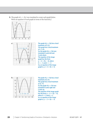 04_ch03a_pre-calculas12_wncp_solution.qxd                           5/17/12     7:31 PM    Page 28




                                                                          Home                     Quit




           3. The graph of y = f(x) was translated to create each graph below.
              Write an equation of each graph in terms of the function f.
                        y

                   8

                   6
                                                y ϭ f(x)
                   4



                                                            x
              Ϫ2    0         2       4     6          8


              a)                                           y                  The graph of y ‫ ؍‬f(x) has a local
                                                                              maximum at (2, 9).
                                                   8
                                                                              This graph has a local maximum
                             y ϩ 3 ϭ f(x ϩ 5)
                                                   6                          at (؊3, 6).
                                                                              So, the graph of y ‫ ؍‬f(x) was
                                                   4
                                                                              translated 5 units left and
                                                   2                          3 units down.
                                                                              The equation of the image
                                                                      x
                    Ϫ8              Ϫ4    Ϫ2        0           2
                                                                              graph has the form:
                                                                              y ؊ k ‫ ؍‬f(x ؊ h), where
                                                 Ϫ2
                                                                              h ‫ 5؊ ؍‬and k ‫3؊ ؍‬
                                                                              So, an equation of the image
                                                                              graph is: y ؉ 3 ‫ ؍‬f(x ؉ 5)




              b)         y                                                    The graph of y ‫ ؍‬f(x) has a local
                   10                                                         maximum at (2, 9).
                                                                              This graph has a local maximum
                    8                                                         at (5, 11).
                                                                              So, the graph of y ‫ ؍‬f(x) was
                    6
                                                                              translated 3 units right and
                    4                                                         2 units up.
                                                                              The equation of the image graph
                    2
                                  y Ϫ 2 ϭ f(x Ϫ 3)                            has the form: y ؊ k ‫ ؍‬f(x ؊ h),
                                                                  x           where h ‫ 3 ؍‬and k ‫2 ؍‬
                    0         2       4     6           8       10            So, an equation of the image
                                                                              graph is: y ؊ 2 ‫ ؍‬f(x ؊ 3)




         28        Chapter 3: Transforming Graphs of Functions—Checkpoint—Solutions                               DO NOT COPY. ©P
 