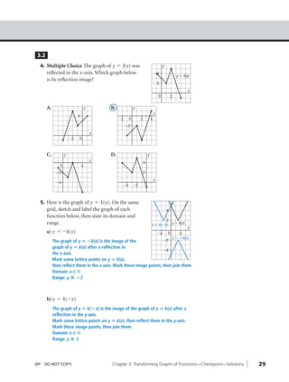 04_ch03a_pre-calculas12_wncp_solution.qxd                 5/17/12   7:31 PM           Page 29




                                                                  Home                                    Quit




               3.2
                4. Multiple Choice The graph of y = f(x) was                                               y
                     reflected in the x-axis. Which graph below                                       4
                                                                                                                         y ϭ f(x)
                     is its reflection image?
                                                                                                      2
                                                                                                                                x
                                                                                                      0            2

                     A.                           y          B.              y
                                                                                                  x
                                          4
                                                                  Ϫ2     0        2           4
                                                                       Ϫ2
                                                      x
                                     Ϫ2   0



                     C.          y                           D.                           y
                                                      x
                                                                                      4
                             0                4
                           Ϫ2                                                         2
                                                                                                  x
                           Ϫ4
                                                                    Ϫ4       Ϫ2



                5. Here is the graph of y = k(x). On the same                                                      y
                     grid, sketch and label the graph of each                                                  4
                     function below, then state its domain and
                                                                                                      2
                     range.                                                                   y ϭ k(Ϫx) y ϭ k(x)
                                                                                                                               x
                     a) y = -k(x)                                                                     Ϫ4       0           4
                                                                                                                       y ϭ Ϫk(x)
                          The graph of y ‫؊ ؍‬k(x) is the image of the                Ϫ2
                          graph of y ‫ ؍‬k(x) after a reflection in
                                                                                    Ϫ4
                          the x-axis.
                          Mark some lattice points on y ‫ ؍‬k(x),
                          then reflect them in the x-axis. Mark these image points, then join them.
                          Domain: x ç ‫ޒ‬
                          Range: y ◊ ؊2



                     b) y = k(-x)
                          The graph of y ‫ ؍‬k(؊x) is the image of the graph of y ‫ ؍‬k(x) after a
                          reflection in the y-axis.
                          Mark some lattice points on y ‫ ؍‬k(x), then reflect them in the y-axis.
                          Mark these image points, then join them.
                          Domain: x ç ‫ޒ‬
                          Range: y » 2




              ©P DO NOT COPY.                                 Chapter 3: Transforming Graphs of Functions—Checkpoint—Solutions      29
 